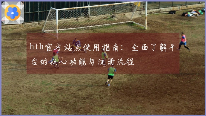 hth官方站点使用指南:全面了解平台的核心功能与注册流程