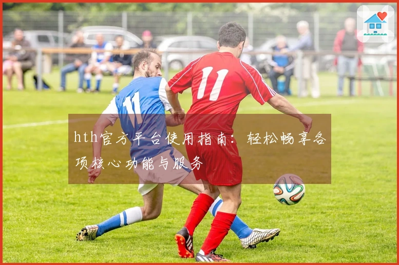 hth官方平台使用指南:轻松畅享各项核心功能与服务