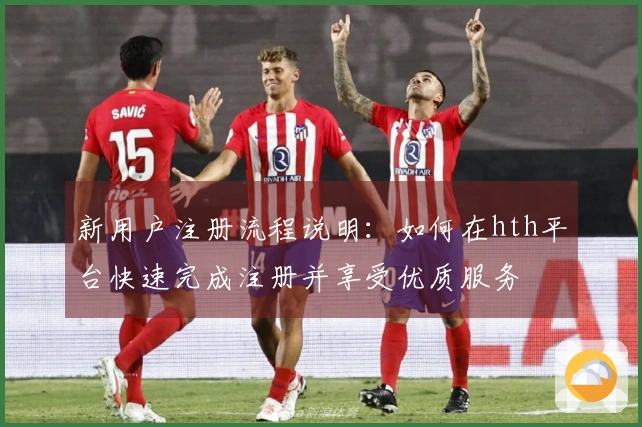 新用户注册流程说明：如何在hth平台快速完成注册并享受优质服务