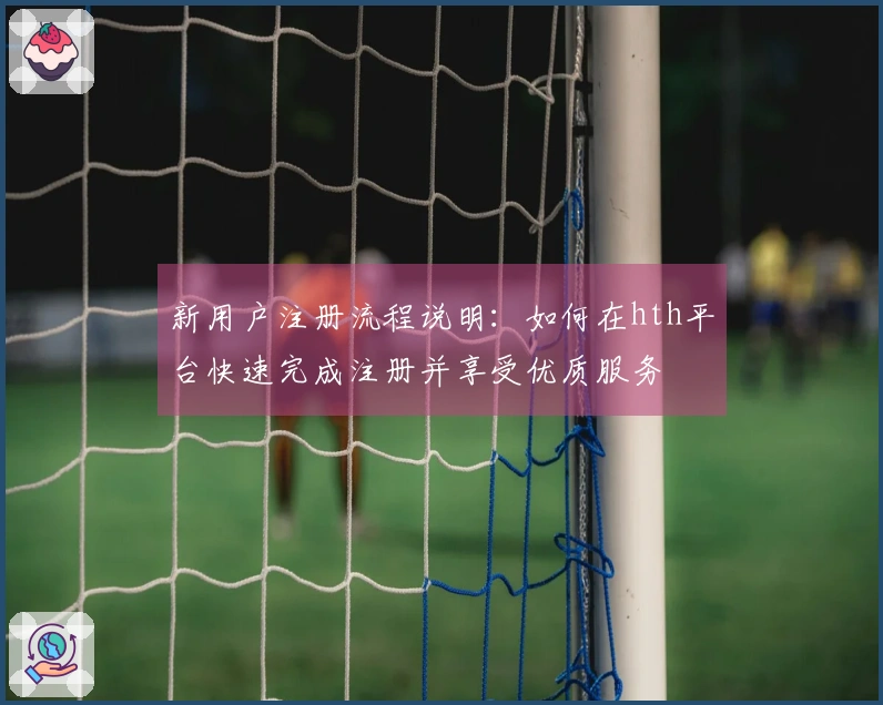 新用户注册流程说明：如何在hth平台快速完成注册并享受优质服务