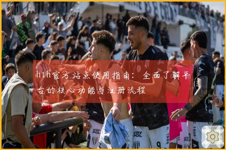 hth官方站点使用指南：全面了解平台的核心功能与注册流程