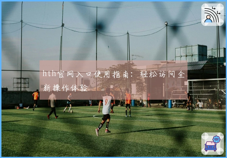 hth官网入口使用指南：轻松访问全新操作体验